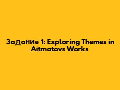 Задание 1: Exploring Themes in Aitmatov's Works