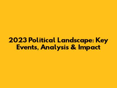 2023 Political Landscape: Key Events, Analysis & Impact
