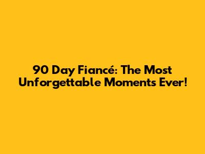 90 Day Fiancé: The Most Unforgettable Moments Ever!