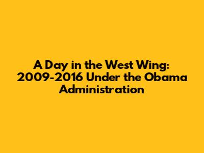 A Day in the West Wing: 2009-2016 Under the Obama Administration