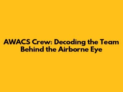 AWACS Crew: Decoding the Team Behind the Airborne Eye