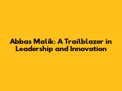 Abbas Malik: A Trailblazer in Leadership and Innovation