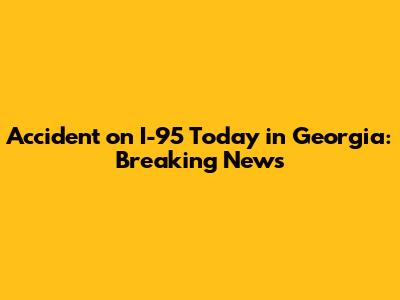 Accident on I-95 Today in Georgia: Breaking News
