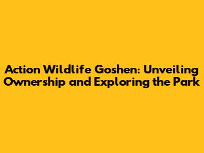 Action Wildlife Goshen: Unveiling Ownership and Exploring the Park