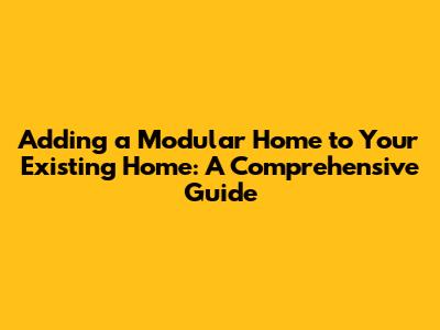 Adding a Modular Home to Your Existing Home: A Comprehensive Guide