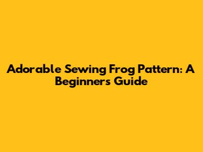 Adorable Sewing Frog Pattern: A Beginner's Guide