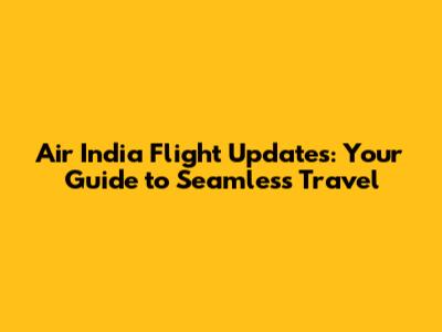 Air India Flight Updates: Your Guide to Seamless Travel