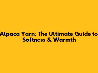 Alpaca Yarn: The Ultimate Guide to Softness & Warmth