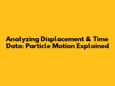 Analyzing Displacement & Time Data: Particle Motion Explained