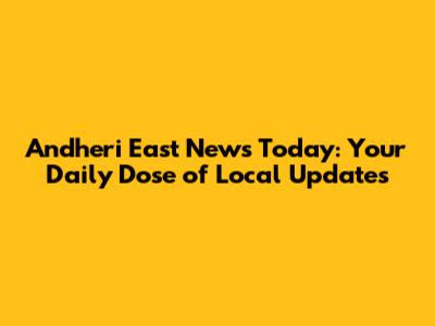 Andheri East News Today: Your Daily Dose of Local Updates