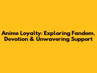 Anime Loyalty: Exploring Fandom, Devotion & Unwavering Support