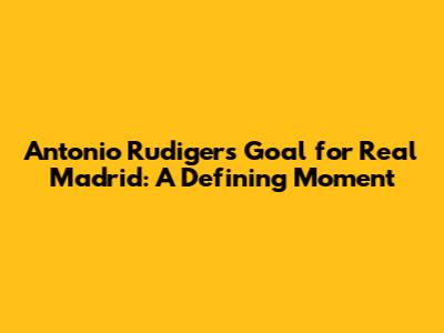 Antonio Rudiger's Goal for Real Madrid: A Defining Moment