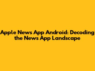 Apple News App Android: Decoding the News App Landscape