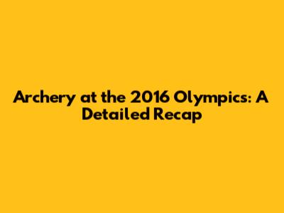 Archery at the 2016 Olympics: A Detailed Recap