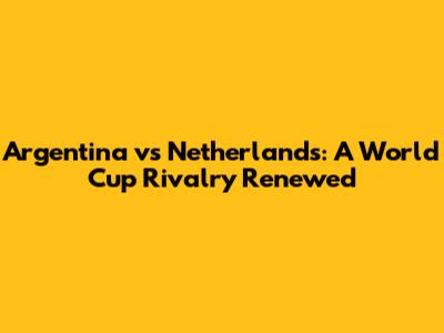 Argentina vs Netherlands: A World Cup Rivalry Renewed