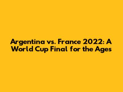 Argentina vs. France 2022: A World Cup Final for the Ages