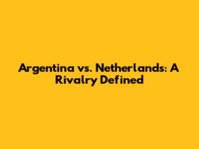 Argentina vs. Netherlands: A Rivalry Defined