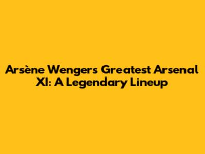 Arsène Wenger's Greatest Arsenal XI: A Legendary Lineup
