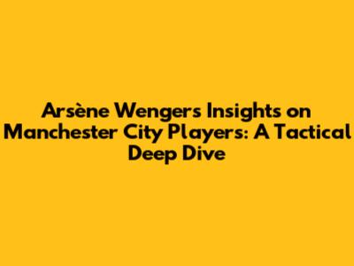 Arsène Wenger's Insights on Manchester City Players: A Tactical Deep Dive