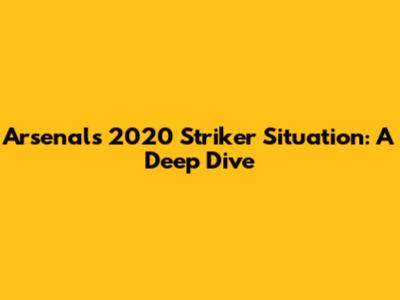 Arsenal's 2020 Striker Situation: A Deep Dive