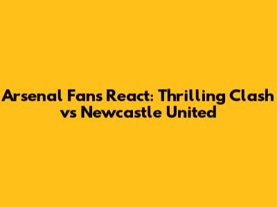 Arsenal Fans React: Thrilling Clash vs Newcastle United