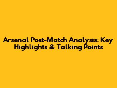 Arsenal Post-Match Analysis: Key Highlights & Talking Points