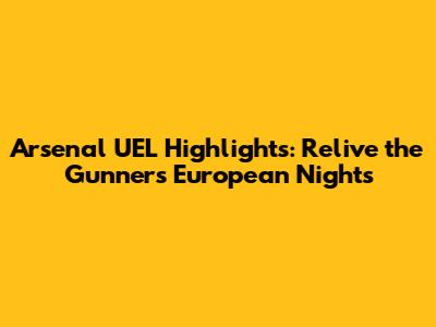 Arsenal UEL Highlights: Relive the Gunners' European Nights