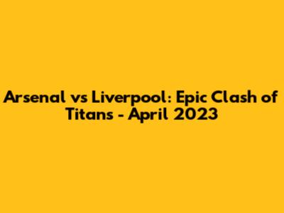 Arsenal vs Liverpool: Epic Clash of Titans - April 2023