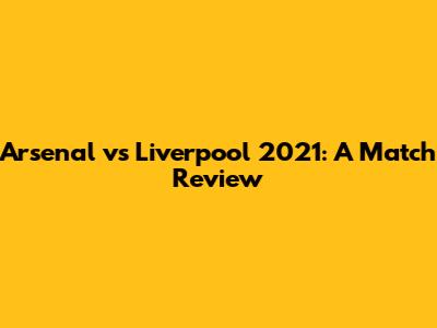 Arsenal vs Liverpool 2021: A Match Review