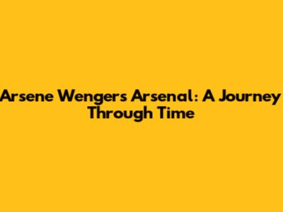 Arsene Wenger's Arsenal: A Journey Through Time