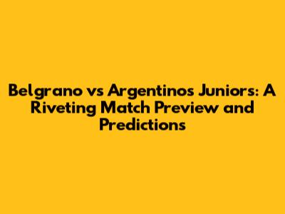 Belgrano vs Argentinos Juniors: A Riveting Match Preview and Predictions