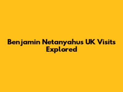 Benjamin Netanyahu's UK Visits Explored