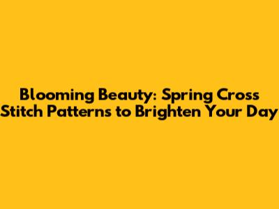 Blooming Beauty: Spring Cross Stitch Patterns to Brighten Your Day
