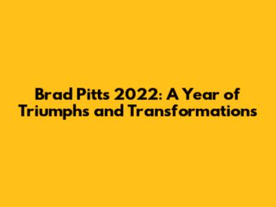 Brad Pitt's 2022: A Year of Triumphs and Transformations