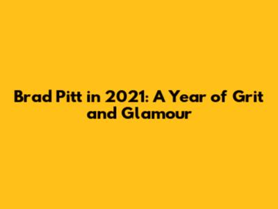Brad Pitt in 2021: A Year of Grit and Glamour