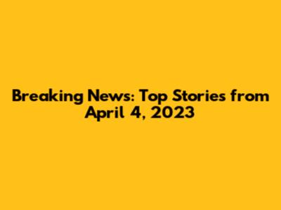 Breaking News: Top Stories from April 4, 2023