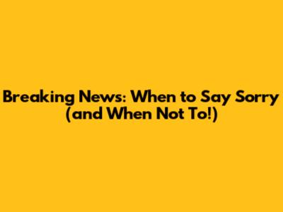 Breaking News: When to Say 'Sorry' (and When Not To!)