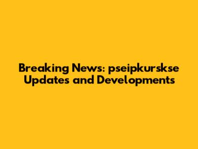 Breaking News: pseipkurskse Updates and Developments