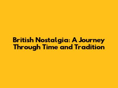 British Nostalgia: A Journey Through Time and Tradition