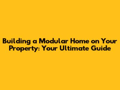Building a Modular Home on Your Property: Your Ultimate Guide