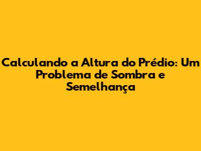 Calculando a Altura do Prédio: Um Problema de Sombra e Semelhança