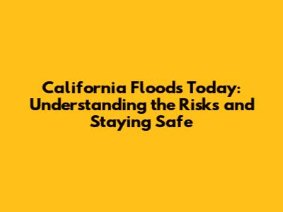 California Floods Today: Understanding the Risks and Staying Safe
