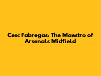 Cesc Fabregas: The Maestro of Arsenal's Midfield