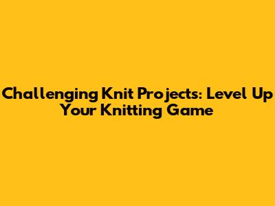 Challenging Knit Projects: Level Up Your Knitting Game