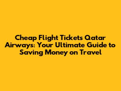 Cheap Flight Tickets Qatar Airways: Your Ultimate Guide to Saving Money on Travel