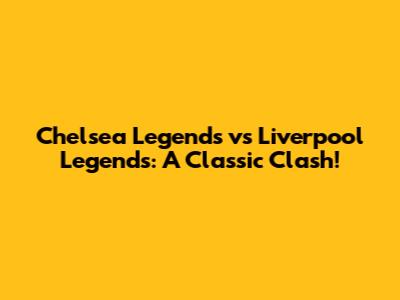 Chelsea Legends vs Liverpool Legends: A Classic Clash!