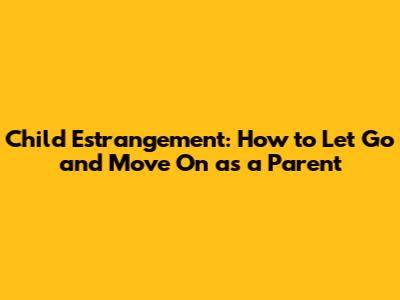 Child Estrangement: How to Let Go and Move On as a Parent