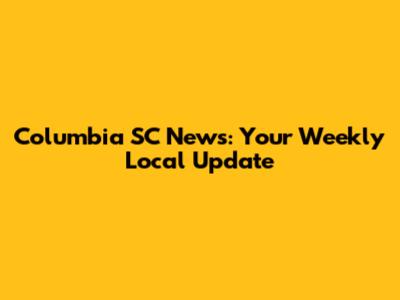 Columbia SC News: Your Weekly Local Update