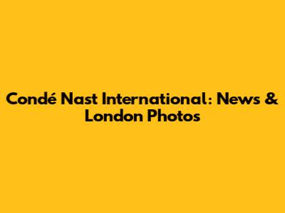 Condé Nast International: News & London Photos