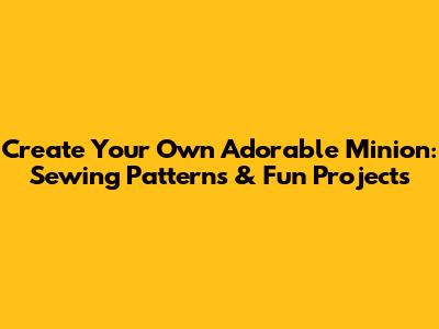Create Your Own Adorable Minion: Sewing Patterns & Fun Projects